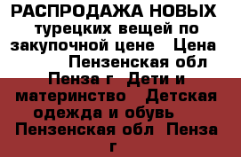 РАСПРОДАЖА НОВЫХ -турецких вещей по закупочной цене › Цена ­ 1 000 - Пензенская обл., Пенза г. Дети и материнство » Детская одежда и обувь   . Пензенская обл.,Пенза г.